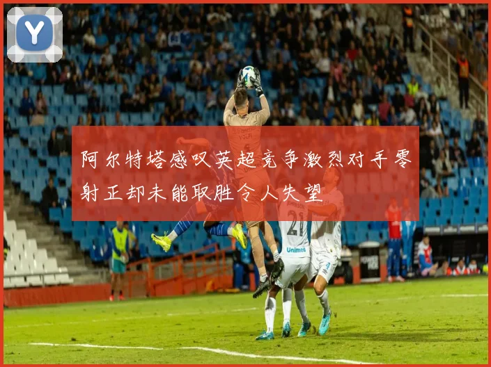 阿尔特塔感叹英超竞争激烈对手零射正却未能取胜令人失望