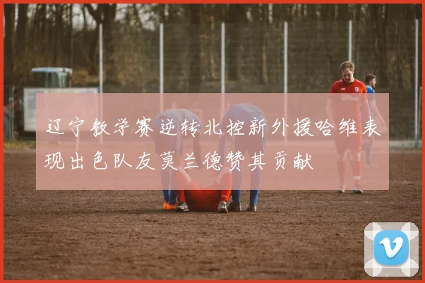 辽宁教学赛逆转北控新外援哈维表现出色队友莫兰德赞其贡献