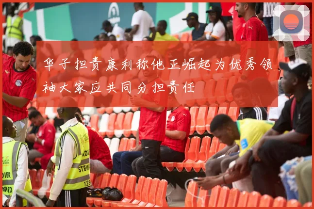 华子担责康利称他正崛起为优秀领袖大家应共同分担责任