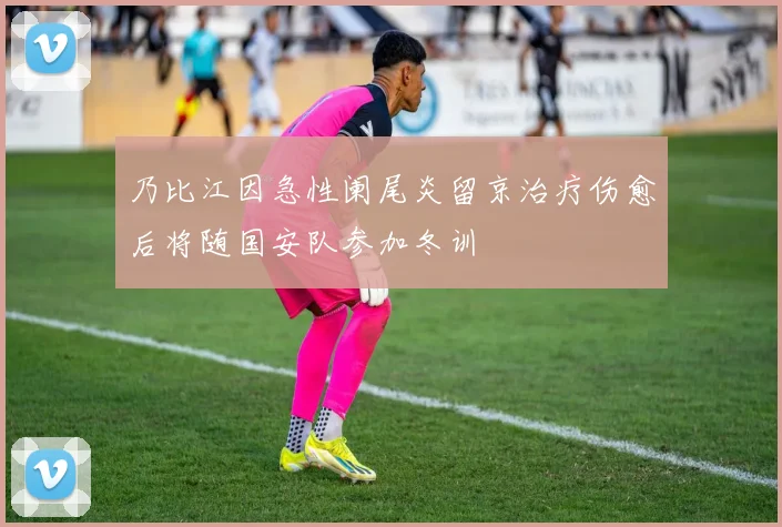 乃比江因急性阑尾炎留京治疗伤愈后将随国安队参加冬训