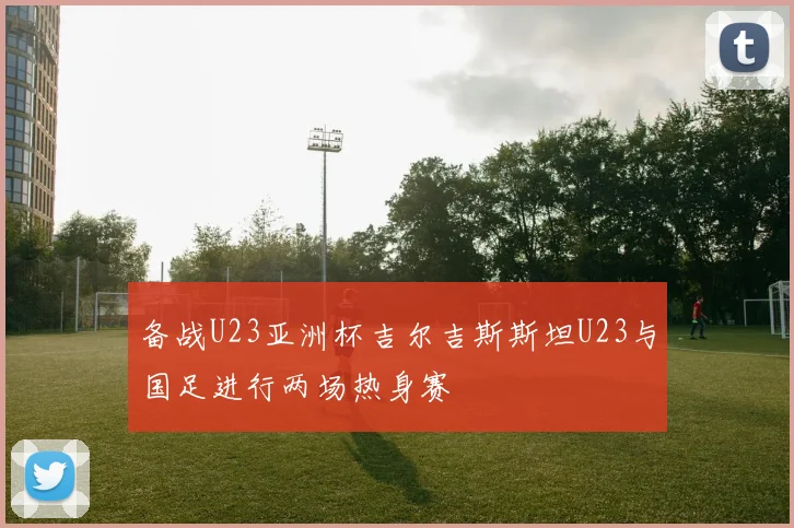 备战U23亚洲杯吉尔吉斯斯坦U23与国足进行两场热身赛