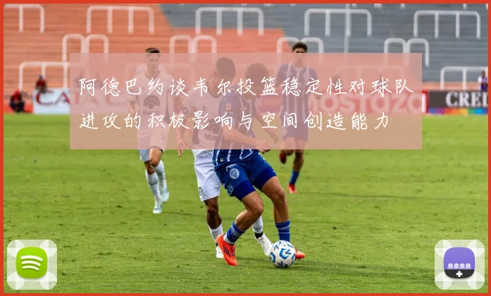 阿德巴约谈韦尔投篮稳定性对球队进攻的积极影响与空间创造能力