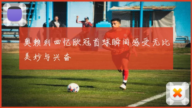 奥赖利回忆欧冠首球瞬间感受无比美妙与兴奋