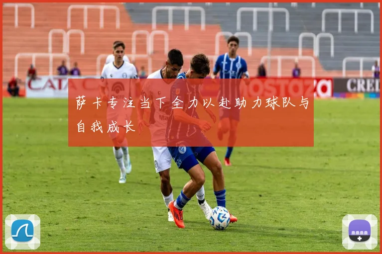 萨卡专注当下全力以赴助力球队与自我成长