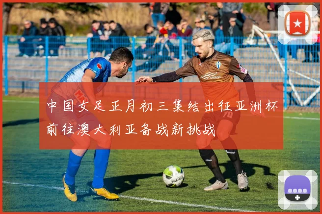 中国女足正月初三集结出征亚洲杯前往澳大利亚备战新挑战