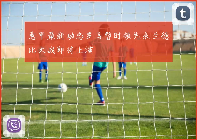 意甲最新动态罗马暂时领先米兰德比大战即将上演