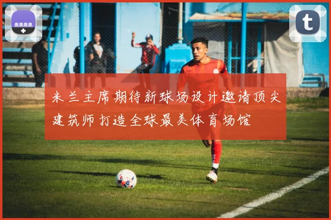 米兰主席期待新球场设计邀请顶尖建筑师打造全球最美体育场馆