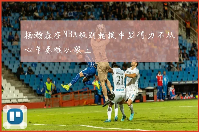 杨瀚森在NBA级别轮换中显得力不从心节奏难以跟上