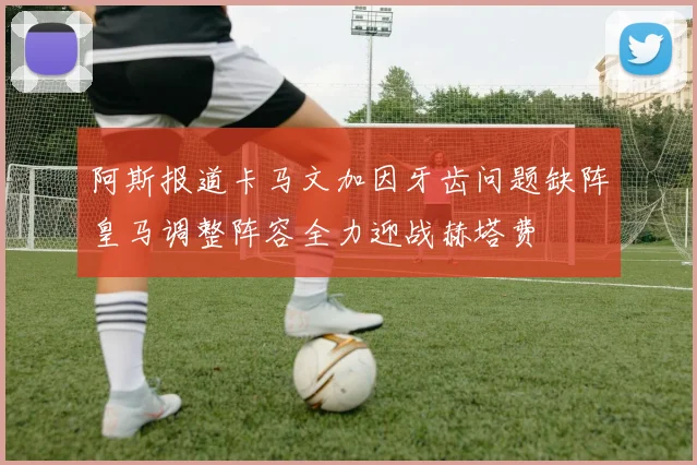 阿斯报道卡马文加因牙齿问题缺阵皇马调整阵容全力迎战赫塔费