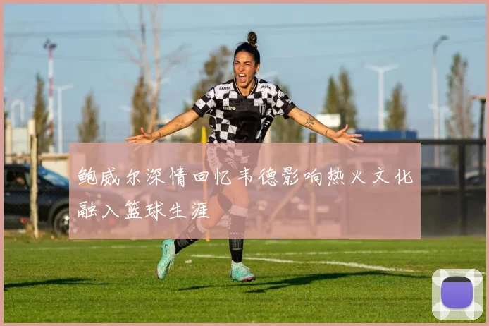 鲍威尔深情回忆韦德影响热火文化融入篮球生涯