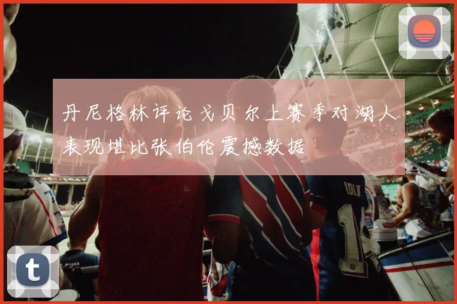 丹尼格林评论戈贝尔上赛季对湖人表现堪比张伯伦震撼数据