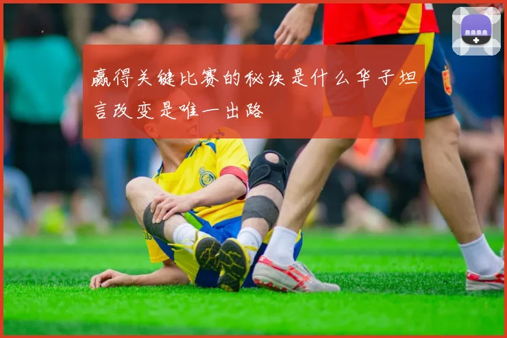 赢得关键比赛的秘诀是什么华子坦言改变是唯一出路