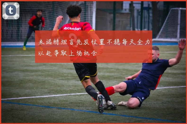 米诺特坦言先发位置不稳每天全力以赴争取上场机会