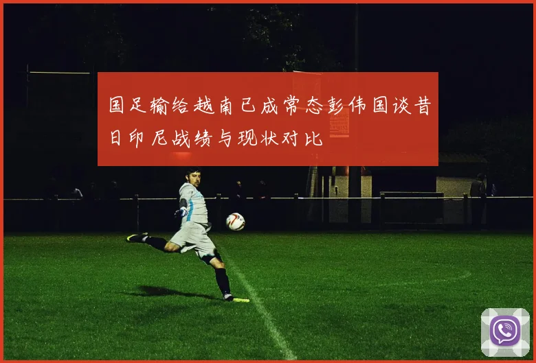 国足输给越南已成常态彭伟国谈昔日印尼战绩与现状对比